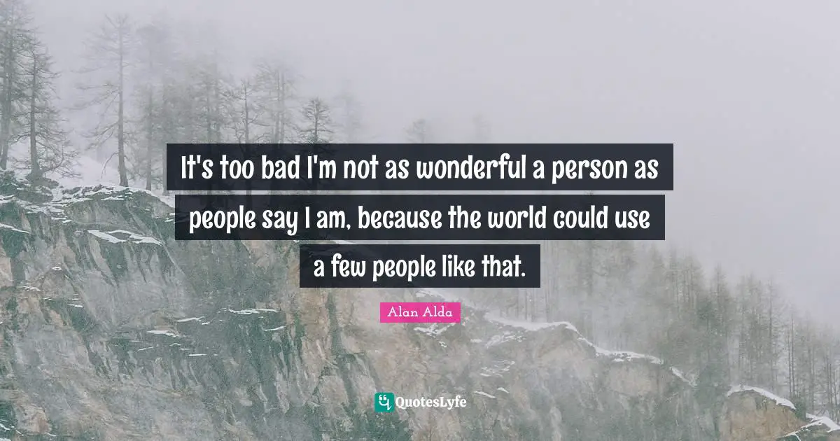 It's too bad I'm not as wonderful a person as people say I am, because the world could use a few people like that.