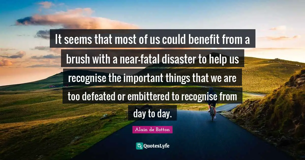 It seems that most of us could benefit from a brush with a near-fatal disaster to help us recognise the important things that we are too defeated or embittered to recognise from day to day.