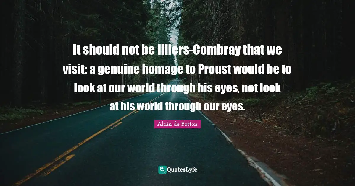 It should not be Illiers-Combray that we visit: a genuine homage to Proust would be to look at our world through his eyes, not look at his world through our eyes.