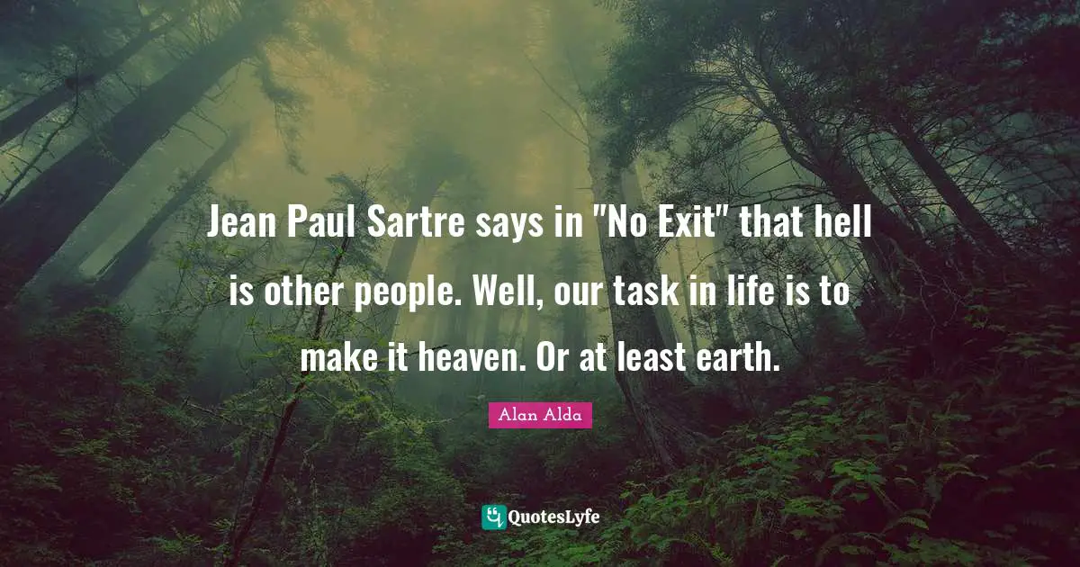 Jean Paul Sartre says in "No Exit" that hell is other people. Well, our task in life is to make it heaven. Or at least earth.