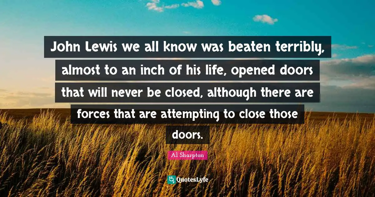 John Lewis we all know was beaten terribly, almost to an inch of his life, opened doors that will never be closed, although there are forces that are attempting to close those doors.