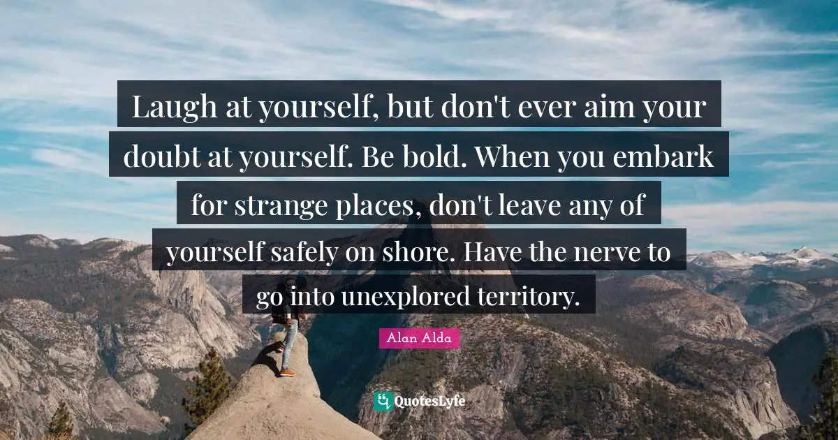 Shore Quotes: "Laugh at yourself, but don't ever aim your doubt at yourself. Be bold. When you embark for strange places, don't leave any of yourself safely on shore. Have the nerve to go into unexplored territory."