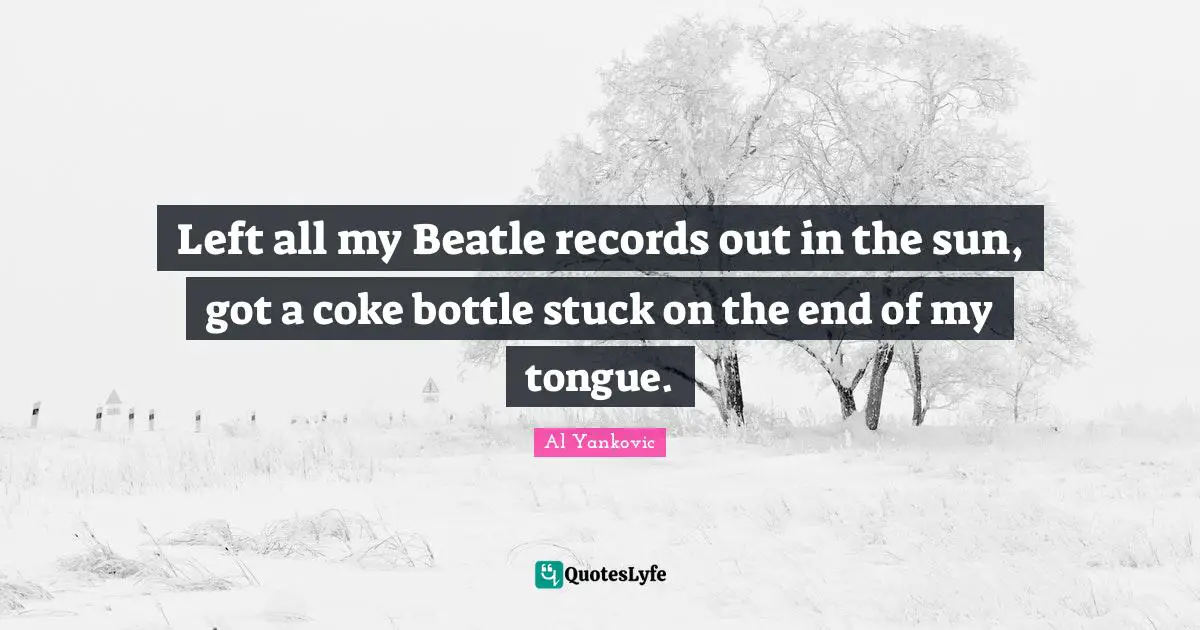 Left all my Beatle records out in the sun, got a coke bottle stuck on the end of my tongue.