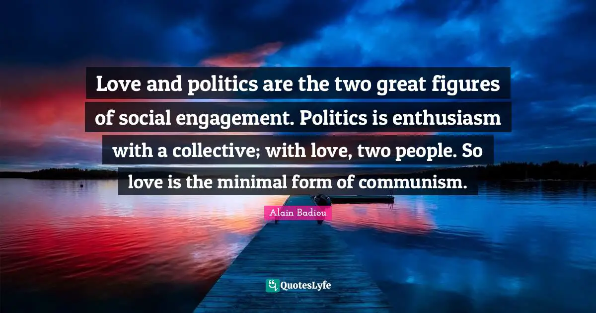 Love and politics are the two great figures of social engagement. Politics is enthusiasm with a collective; with love, two people. So love is the minimal form of communism.