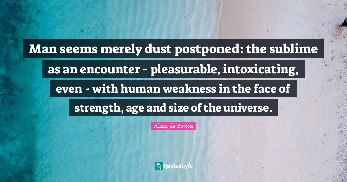 Man seems merely dust postponed: the sublime as an encounter - pleasurable, intoxicating, even - with human weakness in the face of strength, age and size of the universe.