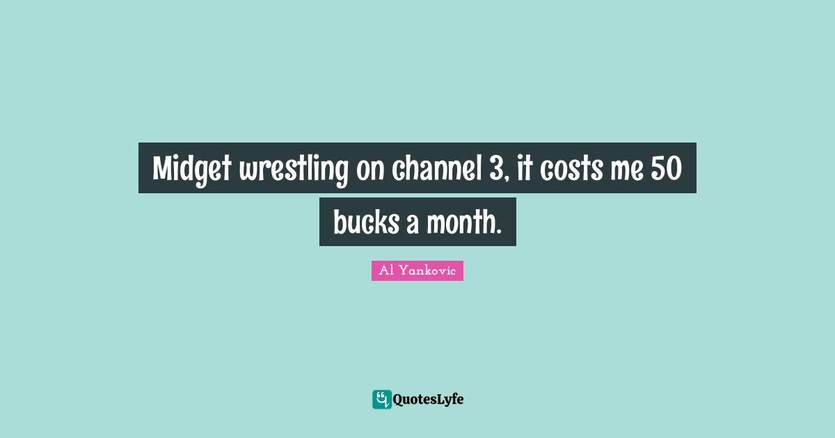 Midget wrestling on channel 3, it costs me 50 bucks a month.