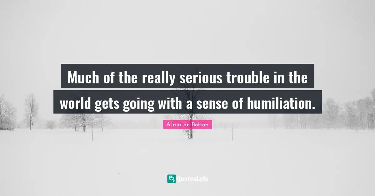 Much of the really serious trouble in the world gets going with a sense of humiliation.