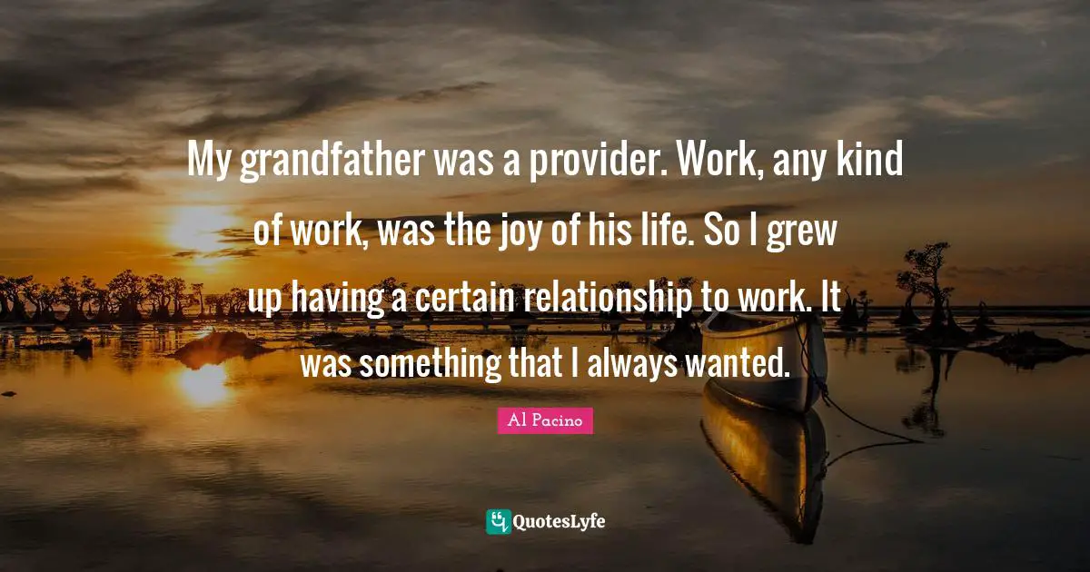 My grandfather was a provider. Work, any kind of work, was the joy of his life. So I grew up having a certain relationship to work. It was something that I always wanted.