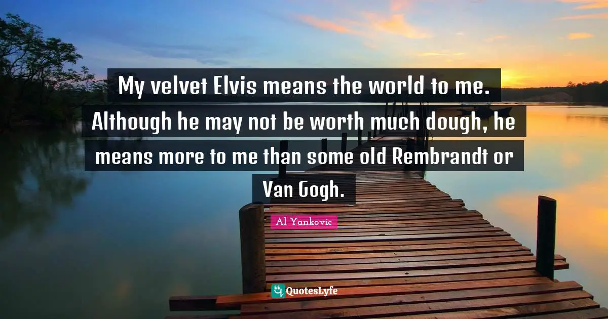 My velvet Elvis means the world to me. Although he may not be worth much dough, he means more to me than some old Rembrandt or Van Gogh.