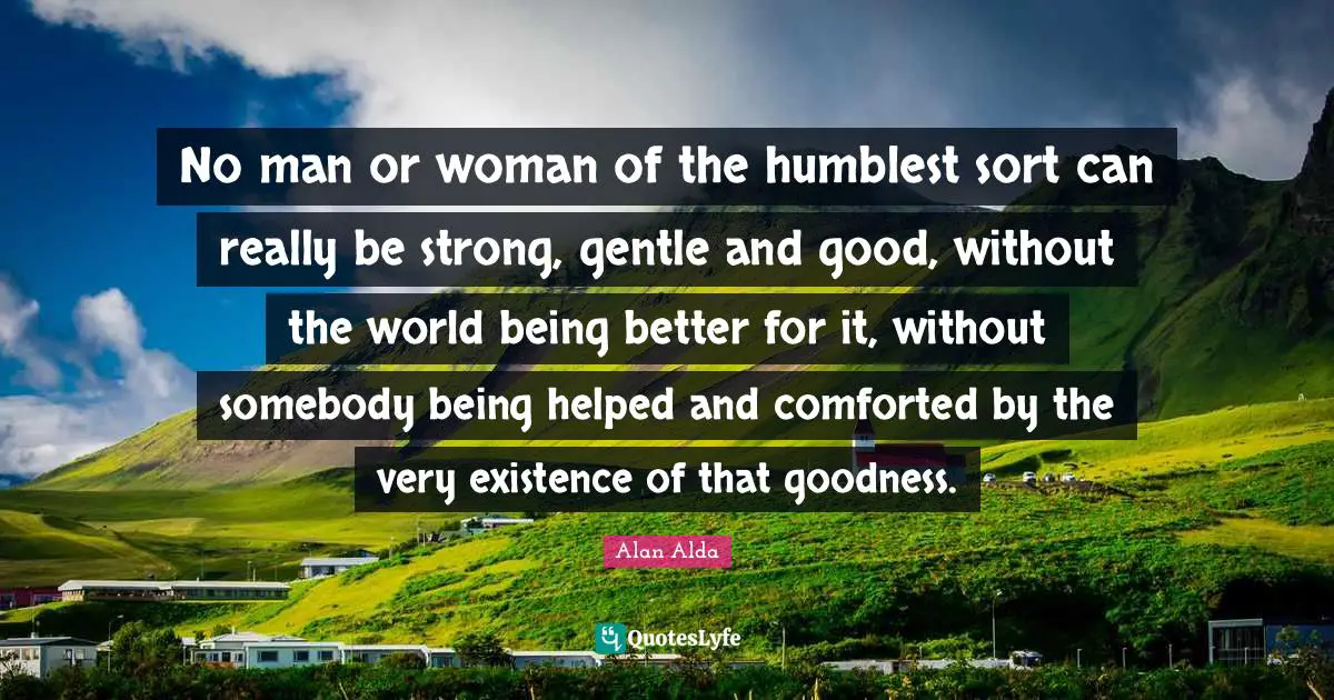 No man or woman of the humblest sort can really be strong, gentle and good, without the world being better for it, without somebody being helped and comforted by the very existence of that goodness.