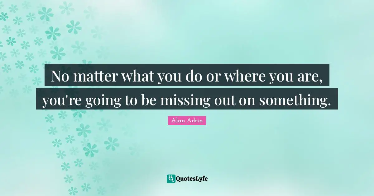 No matter what you do or where you are, you're going to be missing out on something.