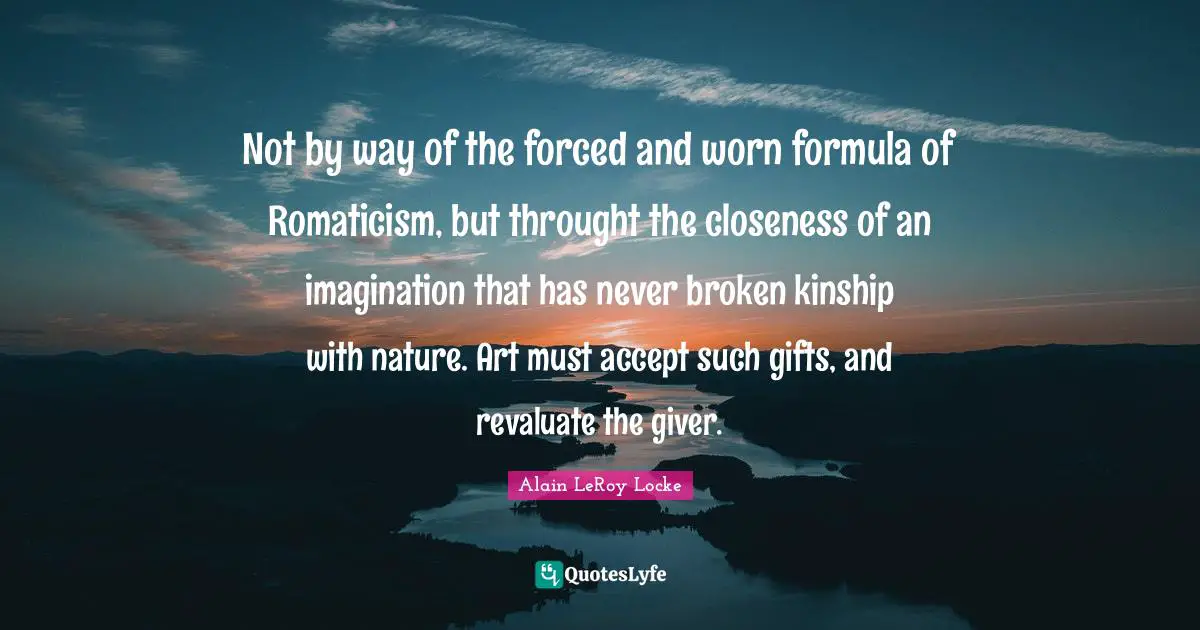 Giver Quotes: "Not by way of the forced and worn formula of Romaticism, but throught the closeness of an imagination that has never broken kinship with nature. Art must accept such gifts, and revaluate the giver."