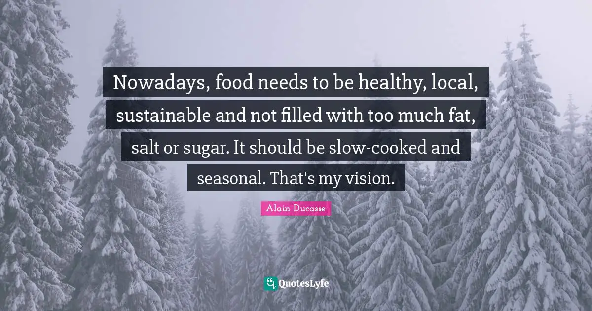 Alain Ducasse Quotes: "Nowadays, food needs to be healthy, local, sustainable and not filled with too much fat, salt or sugar. It should be slow-cooked and seasonal. That's my vision."