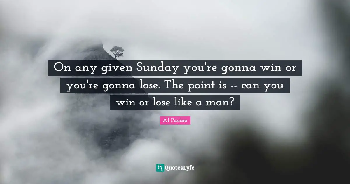 On any given Sunday you're gonna win or you're gonna lose. The point is -- can you win or lose like a man?