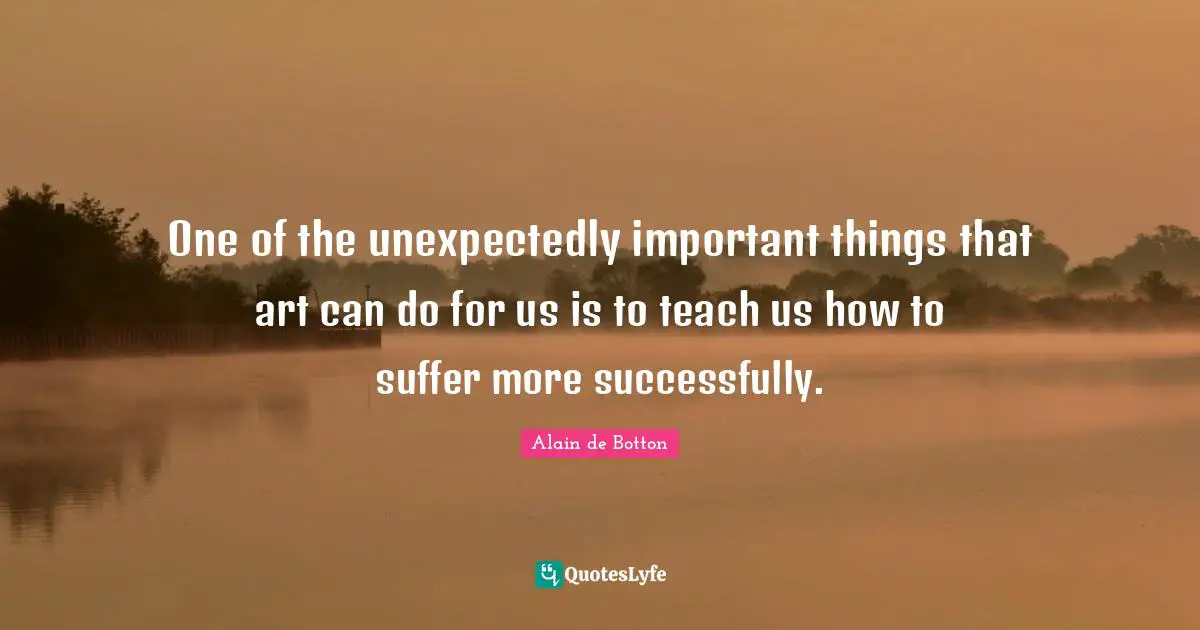 One of the unexpectedly important things that art can do for us is to teach us how to suffer more successfully.