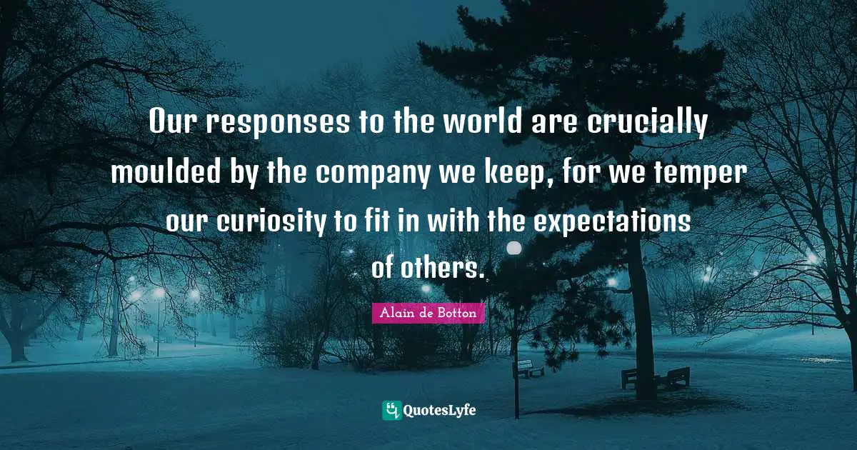 Our responses to the world are crucially moulded by the company we keep, for we temper our curiosity to fit in with the expectations of others.