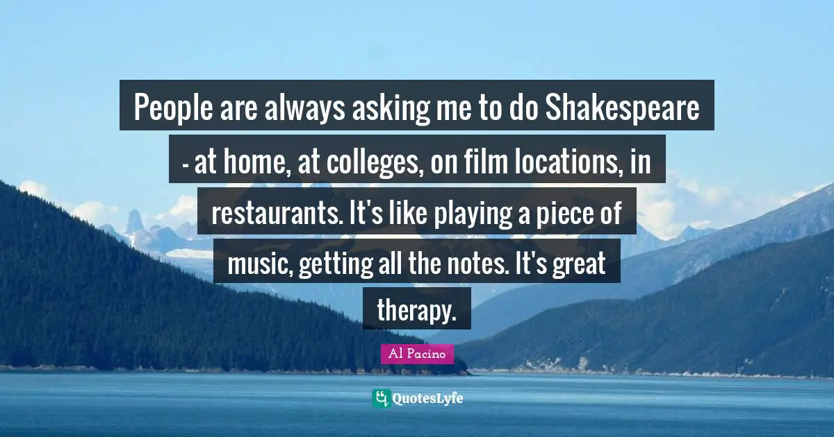 People are always asking me to do Shakespeare - at home, at colleges, on film locations, in restaurants. It's like playing a piece of music, getting all the notes. It's great therapy.