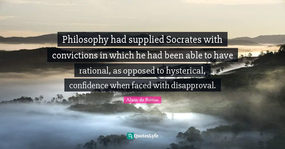 Philosophy had supplied Socrates with convictions in which he had been able to have rational, as opposed to hysterical, confidence when faced with disapproval.