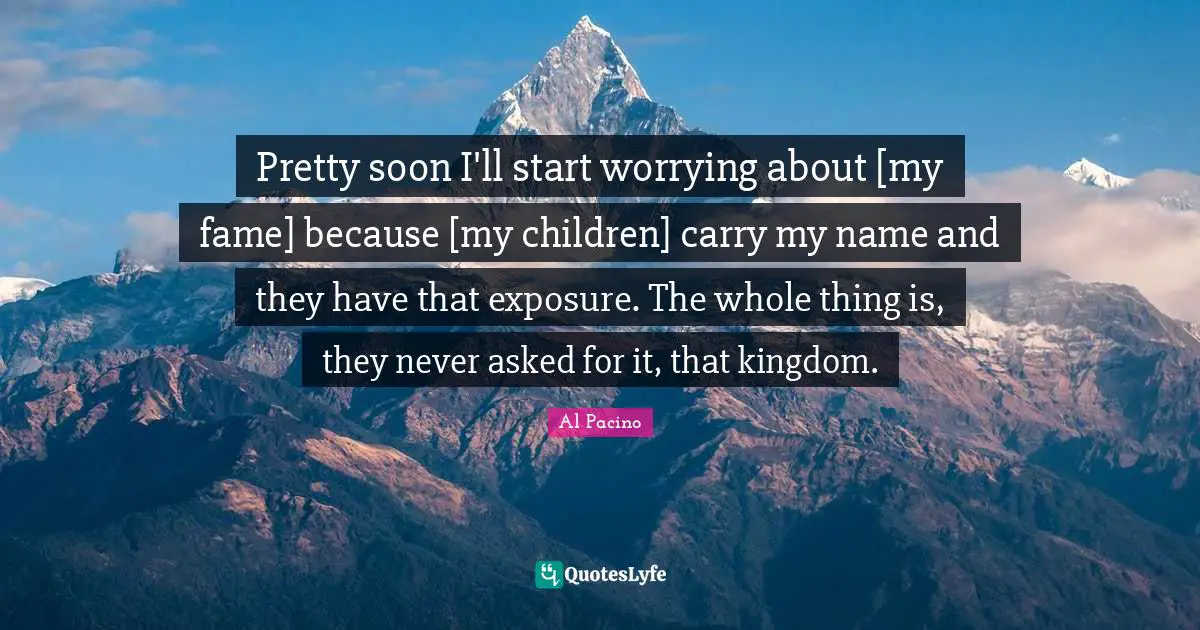 Pretty soon I'll start worrying about [my fame] because [my children] carry my name and they have that exposure. The whole thing is, they never asked for it, that kingdom.