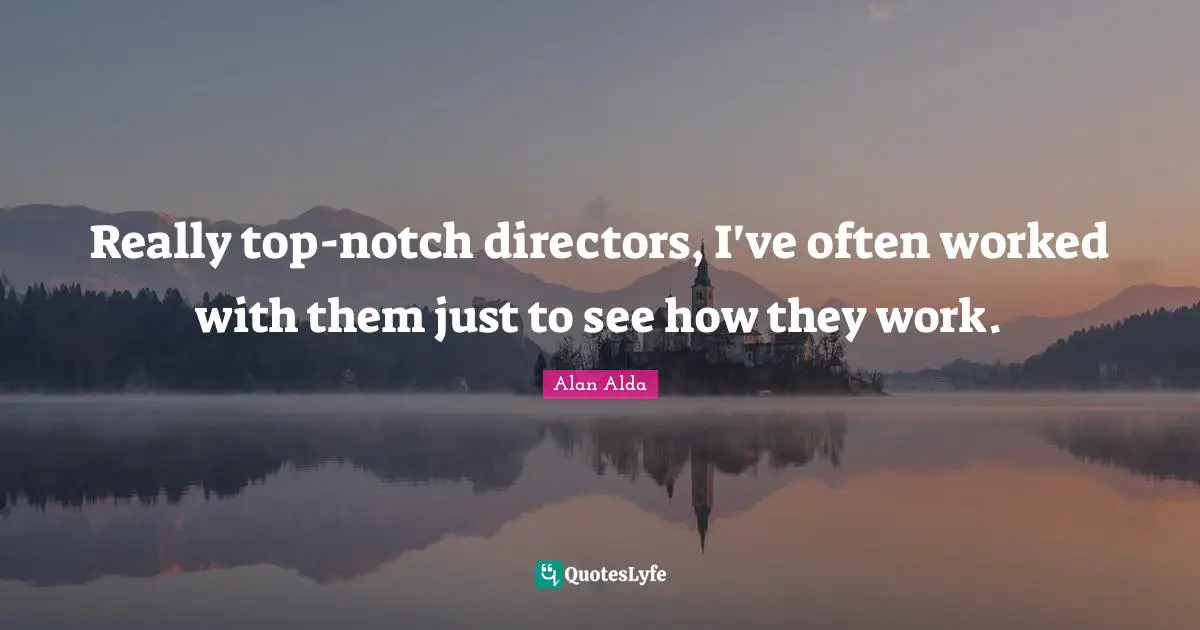Really top-notch directors, I've often worked with them just to see how they work.