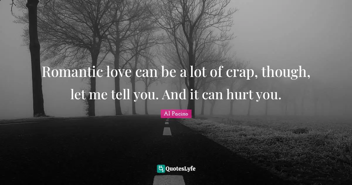 Romantic love can be a lot of crap, though, let me tell you. And it can hurt you.