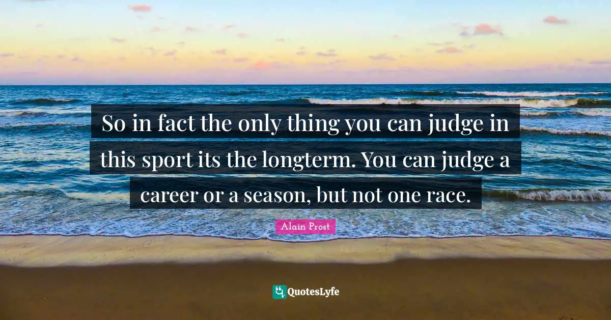 So in fact the only thing you can judge in this sport its the longterm. You can judge a career or a season, but not one race.