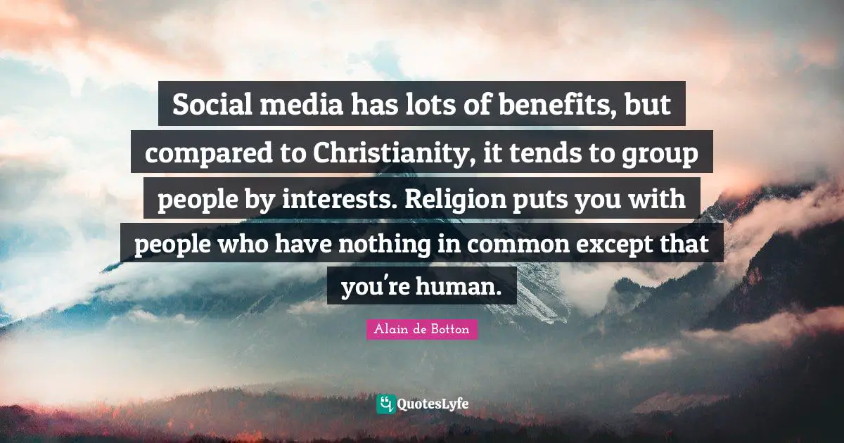 Social media has lots of benefits, but compared to Christianity, it tends to group people by interests. Religion puts you with people who have nothing in common except that you're human.