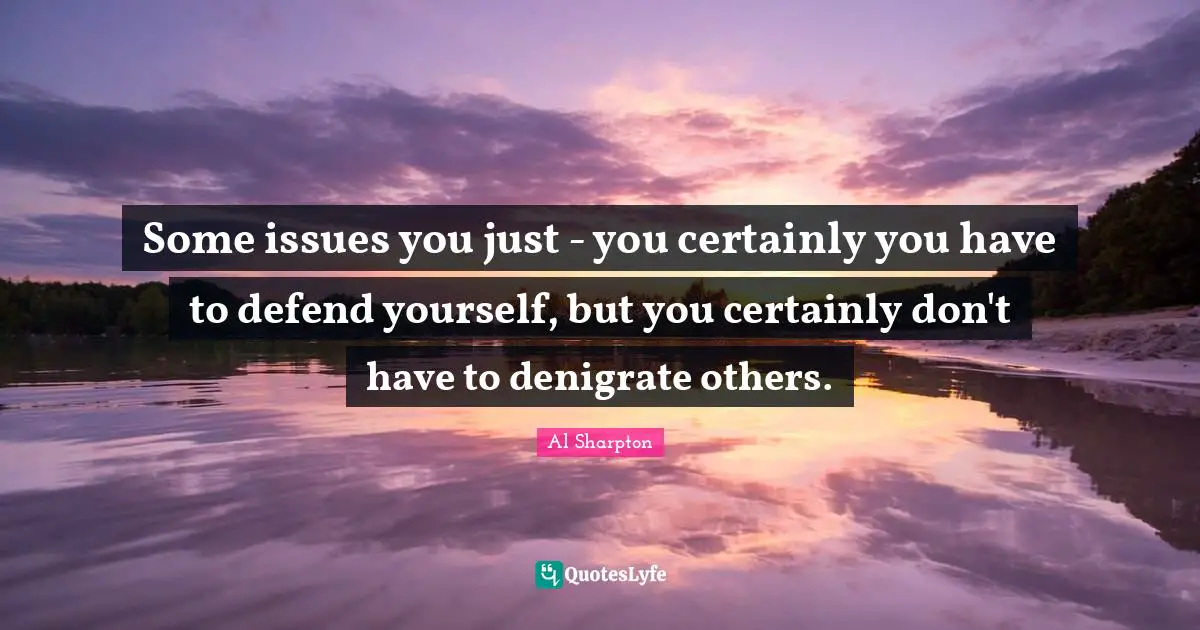 Some issues you just - you certainly you have to defend yourself, but you certainly don't have to denigrate others.