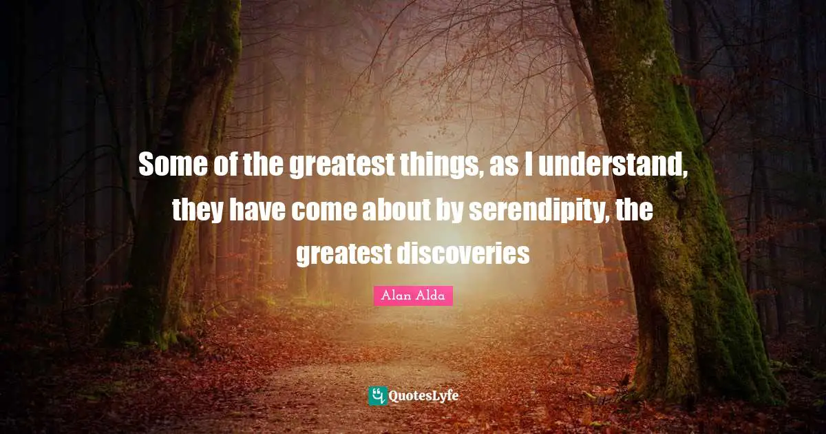Some of the greatest things, as I understand, they have come about by serendipity, the greatest discoveries