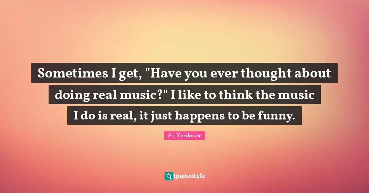 Sometimes I get, "Have you ever thought about doing real music?" I like to think the music I do is real, it just happens to be funny.
