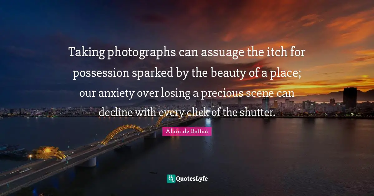 Taking photographs can assuage the itch for possession sparked by the beauty of a place; our anxiety over losing a precious scene can decline with every click of the shutter.