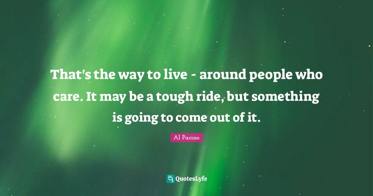 That's the way to live - around people who care. It may be a tough ride, but something is going to come out of it.