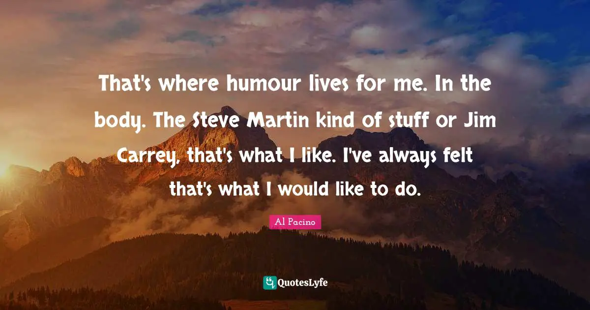 That's where humour lives for me. In the body. The Steve Martin kind of stuff or Jim Carrey, that's what I like. I've always felt that's what I would like to do.