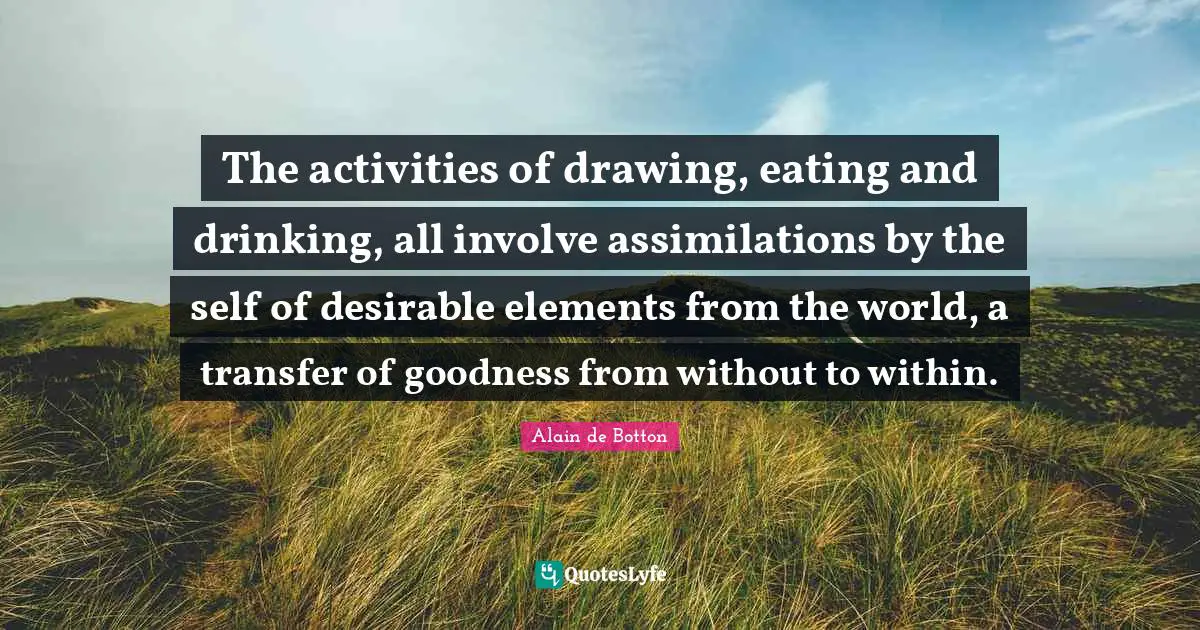 Eating And Drinking Quotes: "The activities of drawing, eating and drinking, all involve assimilations by the self of desirable elements from the world, a transfer of goodness from without to within."