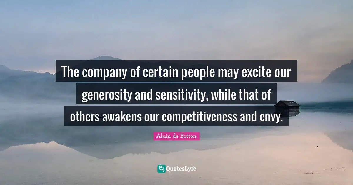 The company of certain people may excite our generosity and sensitivity, while that of others awakens our competitiveness and envy.