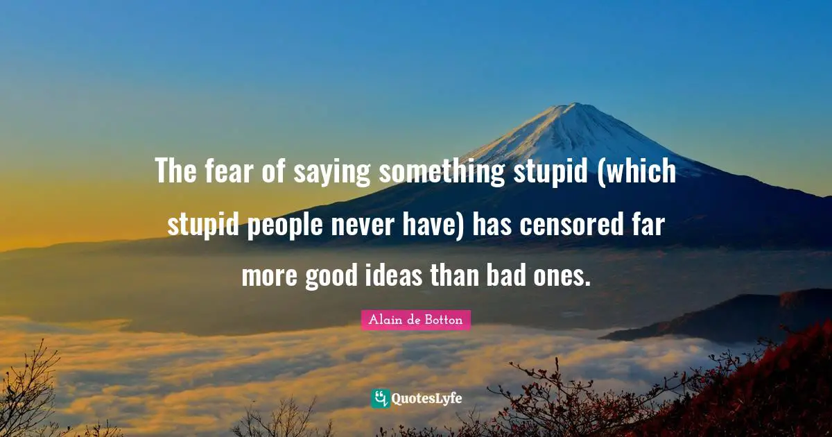 The fear of saying something stupid (which stupid people never have) has censored far more good ideas than bad ones.