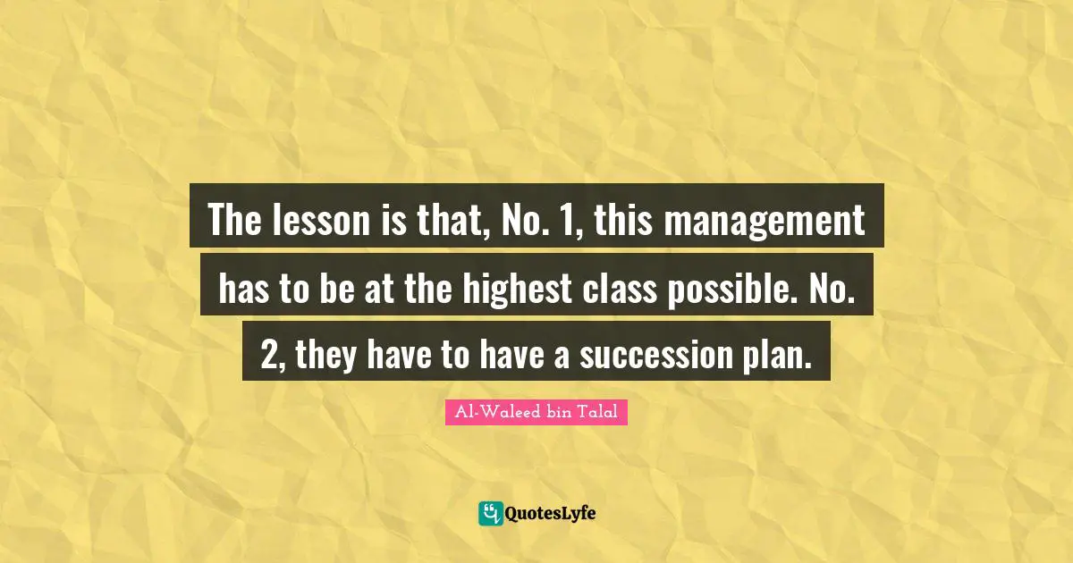 The lesson is that, No. 1, this management has to be at the highest class possible. No. 2, they have to have a succession plan.