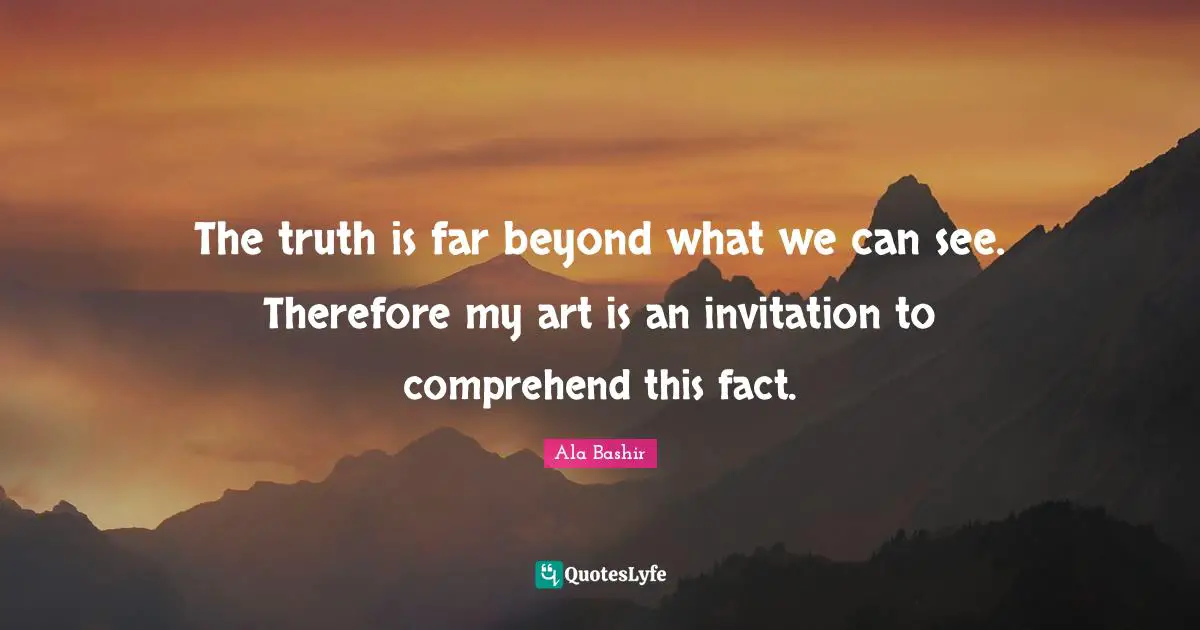 The truth is far beyond what we can see. Therefore my art is an invitation to comprehend this fact.