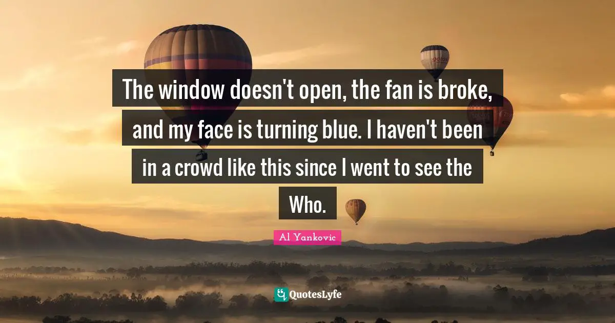 The window doesn't open, the fan is broke, and my face is turning blue. I haven't been in a crowd like this since I went to see the Who.