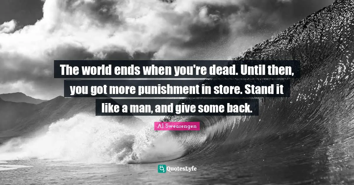The world ends when you're dead. Until then, you got more punishment in store. Stand it like a man, and give some back.