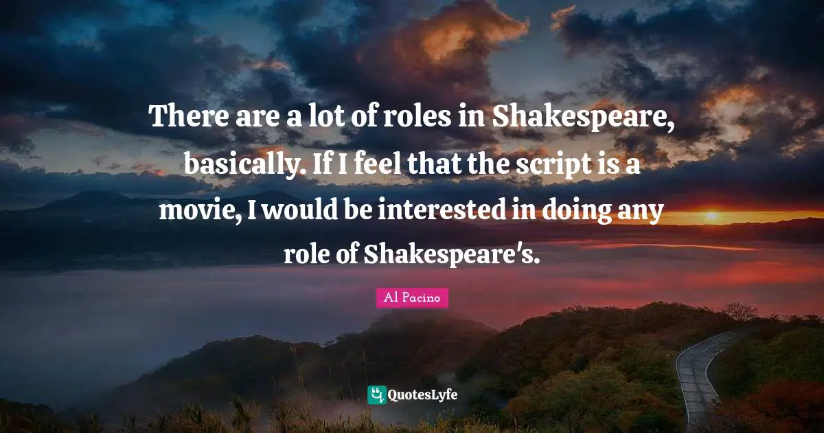 There are a lot of roles in Shakespeare, basically. If I feel that the script is a movie, I would be interested in doing any role of Shakespeare's.