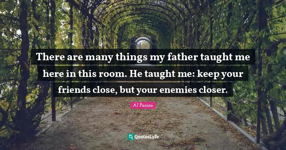 There are many things my father taught me here in this room. He taught me: keep your friends close, but your enemies closer.
