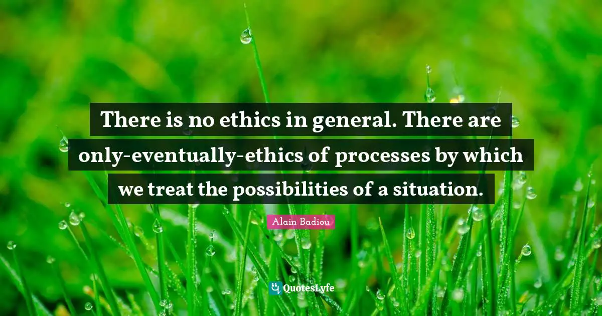 There is no ethics in general. There are only-eventually-ethics of processes by which we treat the possibilities of a situation.