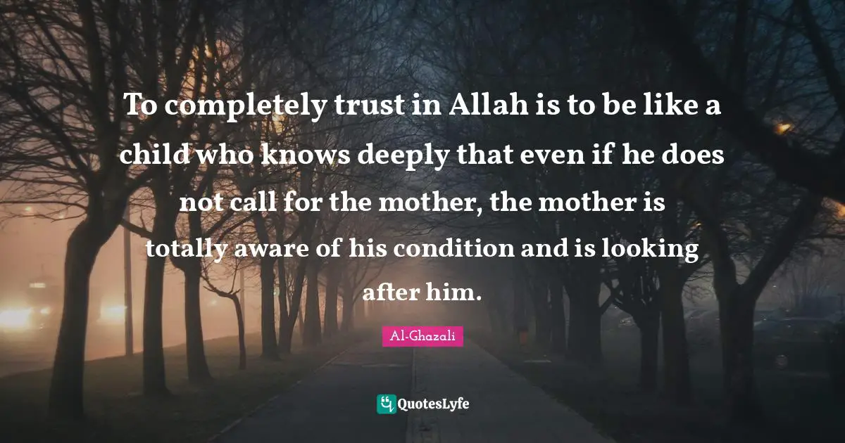 Al-Ghazali Quotes: To completely trust in Allah is to be like a child who knows deeply that even if he does not call for the mother, the mother is totally aware of his condition and is looking after him.