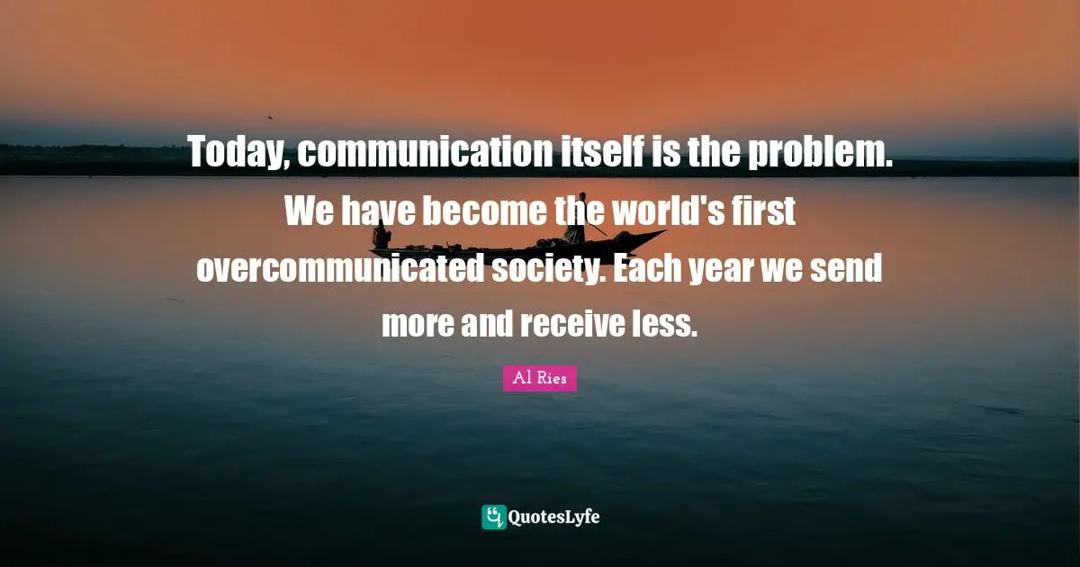Today, communication itself is the problem. We have become the world's first overcommunicated society. Each year we send more and receive less.
