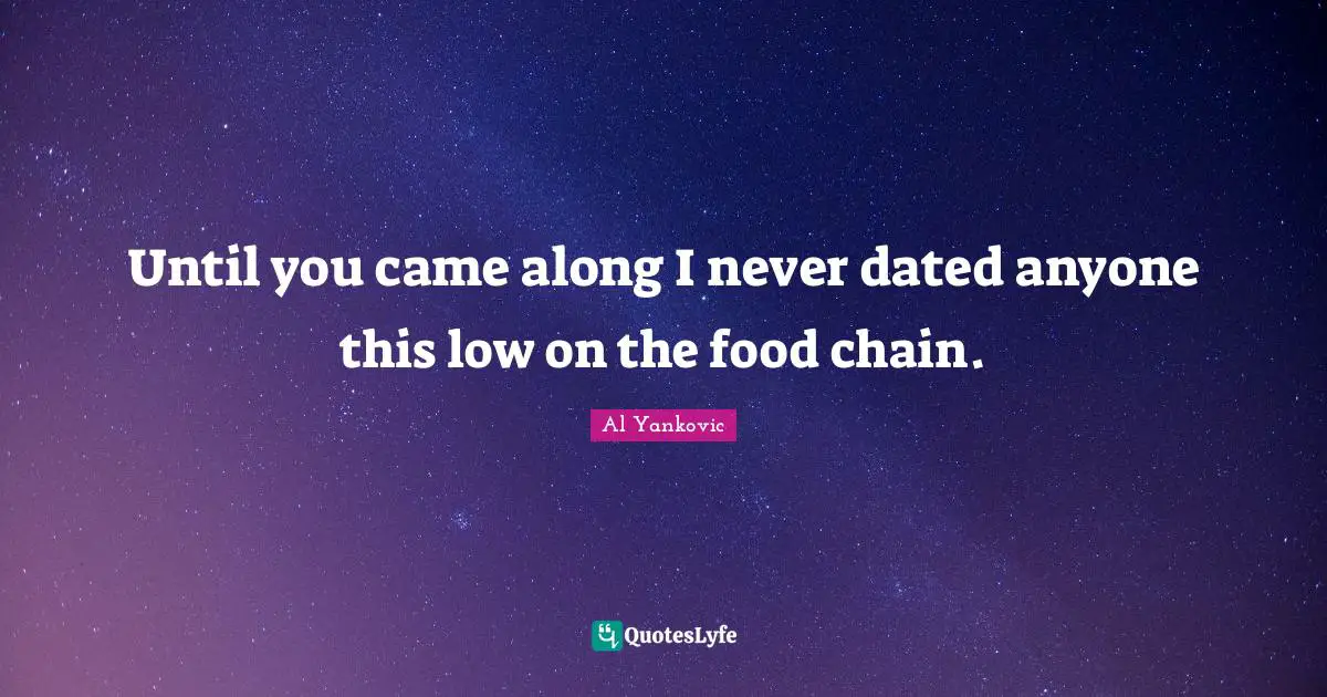 Until you came along I never dated anyone this low on the food chain.