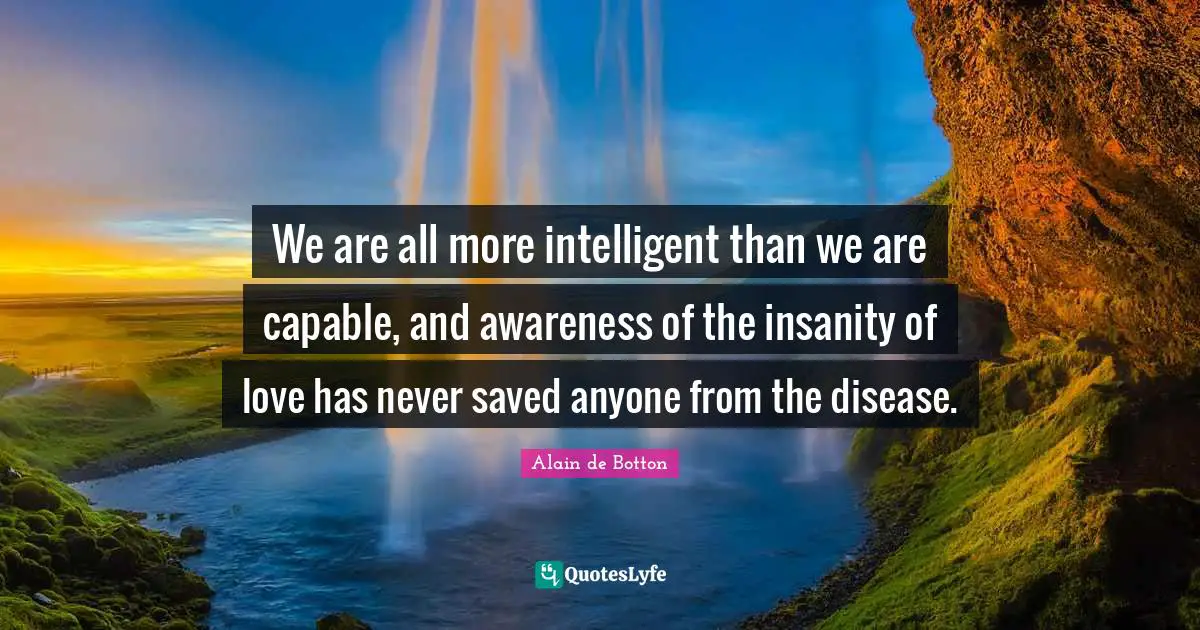Alain De Botton Quotes: "We are all more intelligent than we are capable, and awareness of the insanity of love has never saved anyone from the disease."