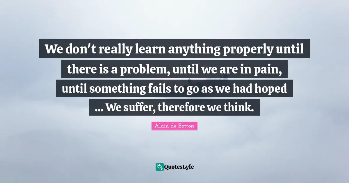 Alain De Botton Quotes: "We don't really learn anything properly until there is a problem, until we are in pain, until something fails to go as we had hoped ... We suffer, therefore we think."