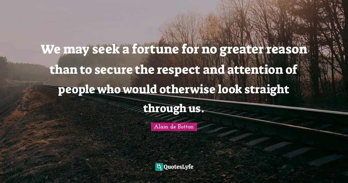 We may seek a fortune for no greater reason than to secure the respect and attention of people who would otherwise look straight through us.