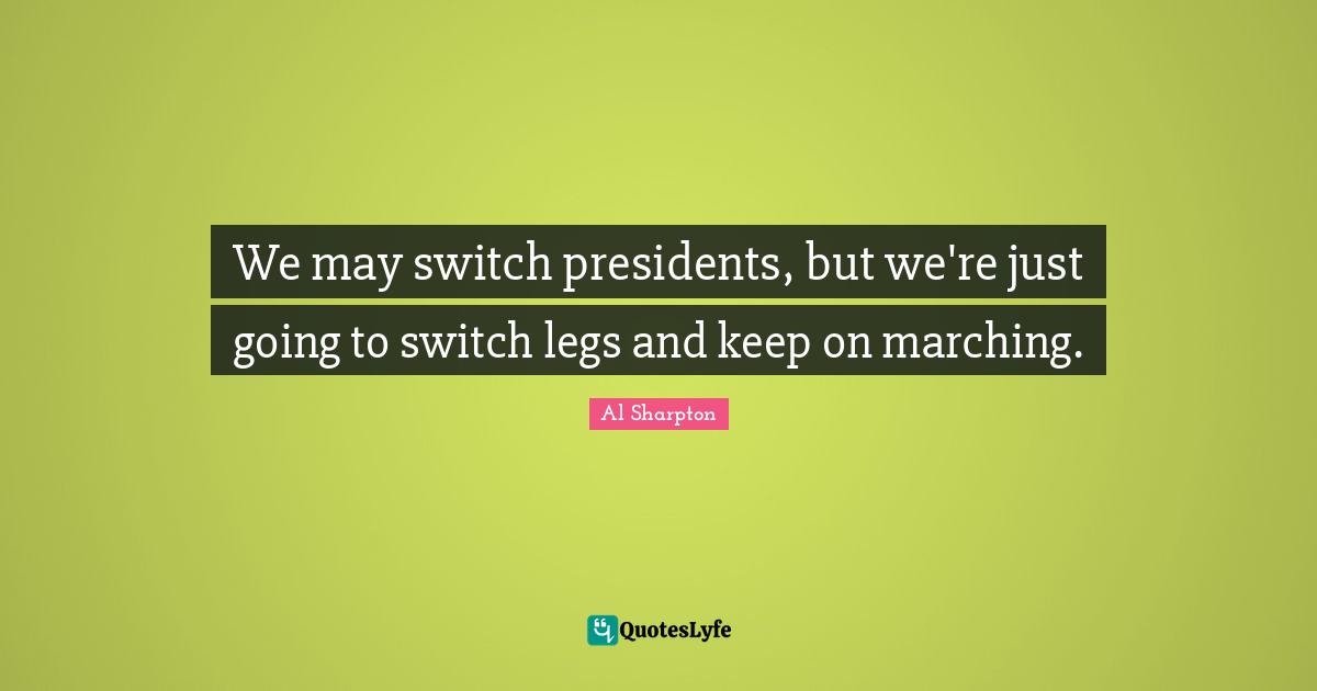 We may switch presidents, but we're just going to switch legs and keep on marching.